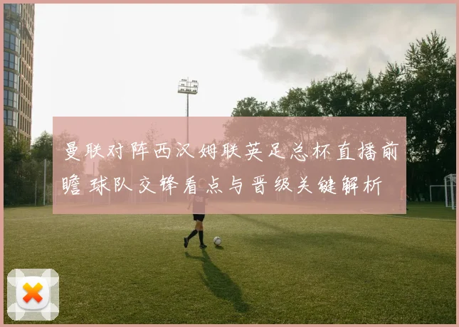 曼联对阵西汉姆联英足总杯直播前瞻 球队交锋看点与晋级关键解析