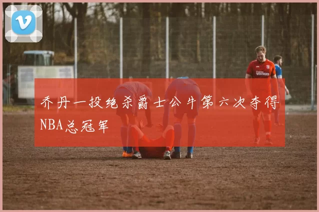 乔丹一投绝杀爵士公牛第六次夺得NBA总冠军
