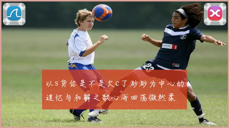 以s货你是不是欠c了渺渺为中心的追忆与和解之歌心海回荡微然柔