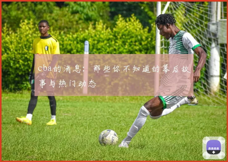 cba的消息：那些你不知道的幕后故事与热门动态