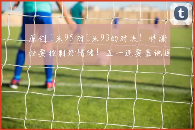 原创 1米95 对1米93的对决！特谢拉要控制好情绪！五一还要靠他逆袭蓉城