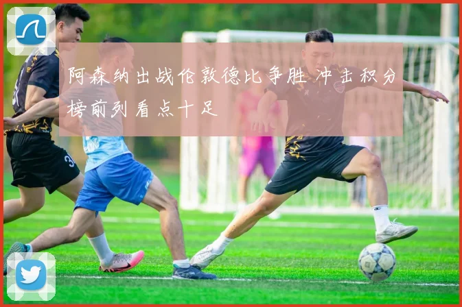 阿森纳出战伦敦德比争胜 冲击积分榜前列看点十足