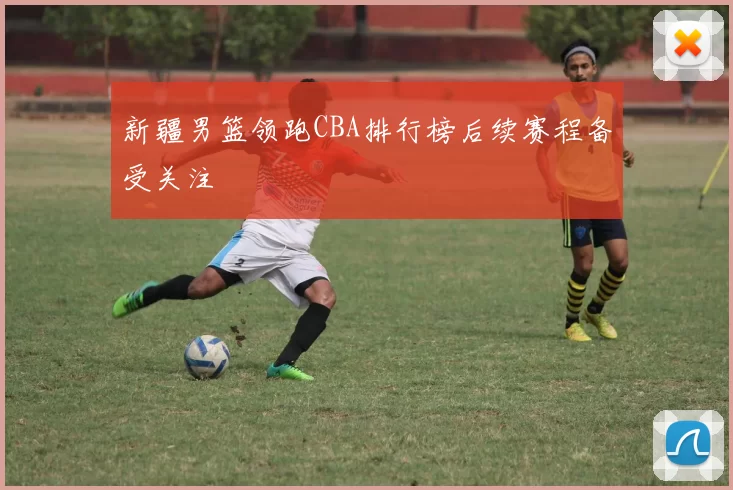 新疆男篮领跑CBA排行榜后续赛程备受关注