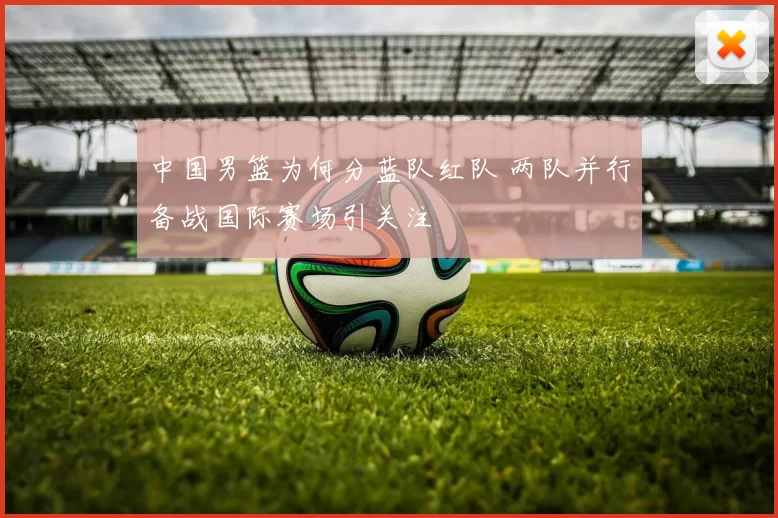 中国男篮为何分蓝队红队 两队并行备战国际赛场引关注