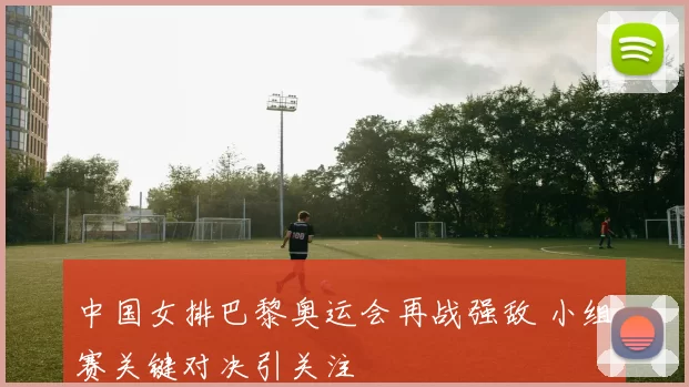 中国女排巴黎奥运会再战强敌 小组赛关键对决引关注