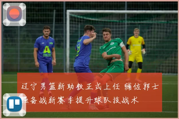 辽宁男篮新助教正式上任 辅佐郭士强备战新赛季提升球队技战术