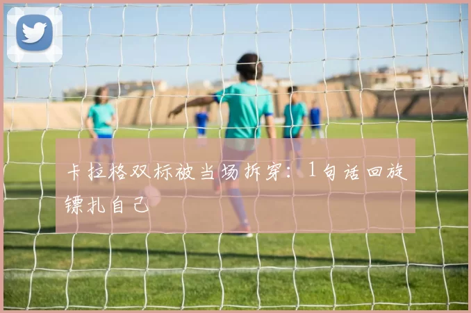 卡拉格双标被当场拆穿:1句话回旋镖扎自己