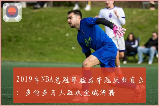 2019年NBA总冠军猛龙夺冠庆典直击:多伦多万人狂欢全城沸腾