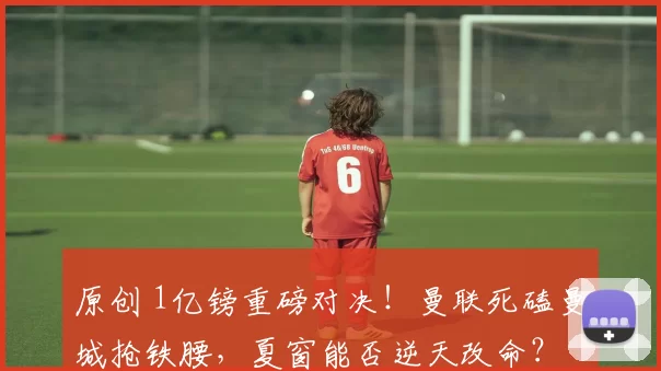 原创 1亿镑重磅对决！曼联死磕曼城抢铁腰，夏窗能否逆天改命？