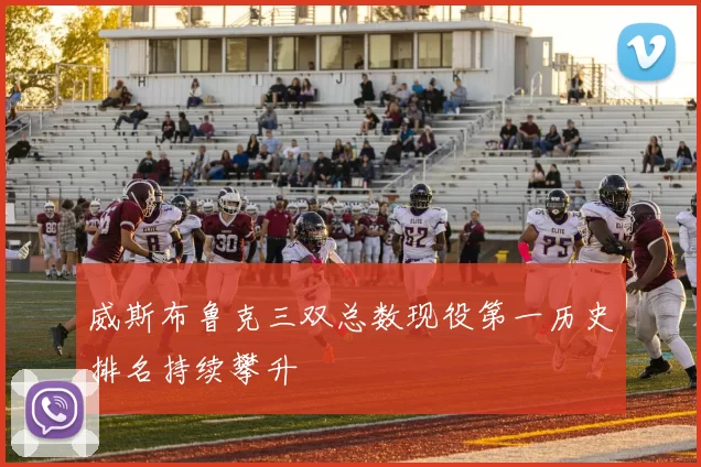 威斯布鲁克三双总数现役第一历史排名持续攀升