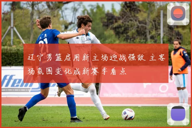 辽宁男篮启用新主场迎战强敌 主客场氛围变化成新赛季看点