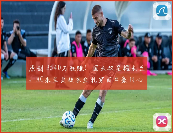 原创 3540万狂赚!国米双星耀米兰,AC米兰卖核求生扎穿百年豪门心