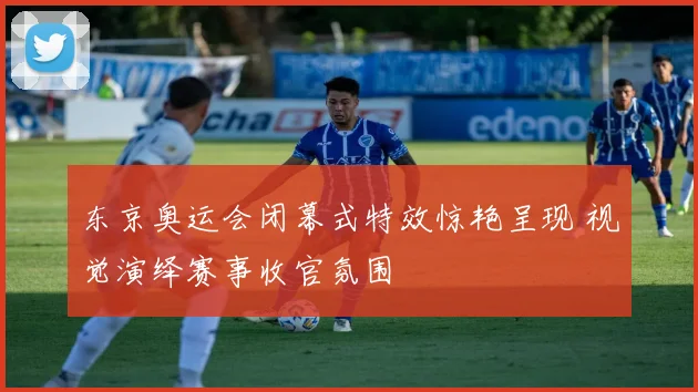 东京奥运会闭幕式特效惊艳呈现 视觉演绎赛事收官氛围
