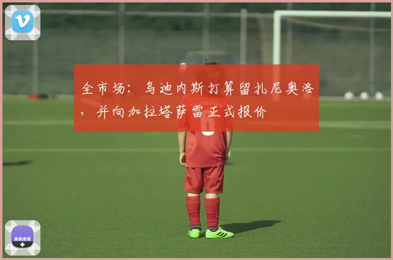 全市场:乌迪内斯打算留扎尼奥洛,并向加拉塔萨雷正式报价