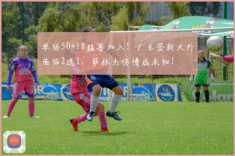 单场50+18猛兽加入！广东签新大外面临2选1，萨林杰伤情成未知！