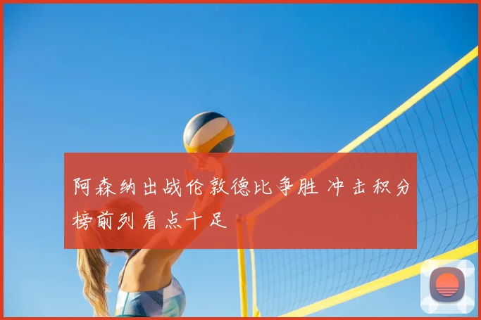 阿森纳出战伦敦德比争胜 冲击积分榜前列看点十足