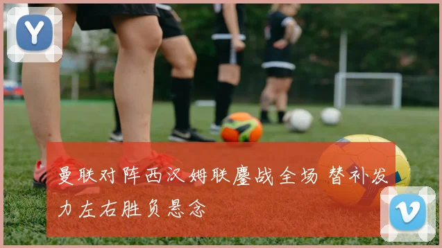 曼联对阵西汉姆联鏖战全场 替补发力左右胜负悬念