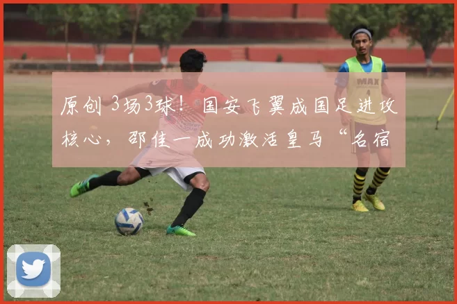 原创 3场3球！国安飞翼成国足进攻核心，邵佳一成功激活皇马“名宿”
