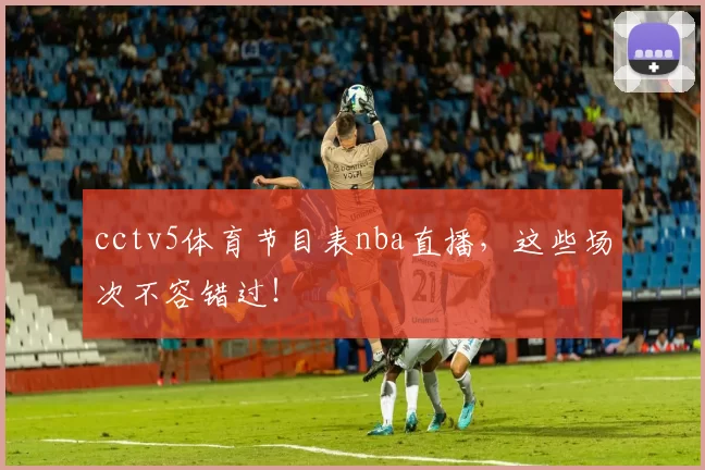 cctv5体育节目表nba直播，这些场次不容错过！