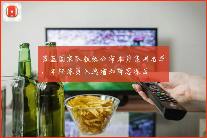 男篮国家队教练公布本月集训名单，年轻球员入选增加阵容深度