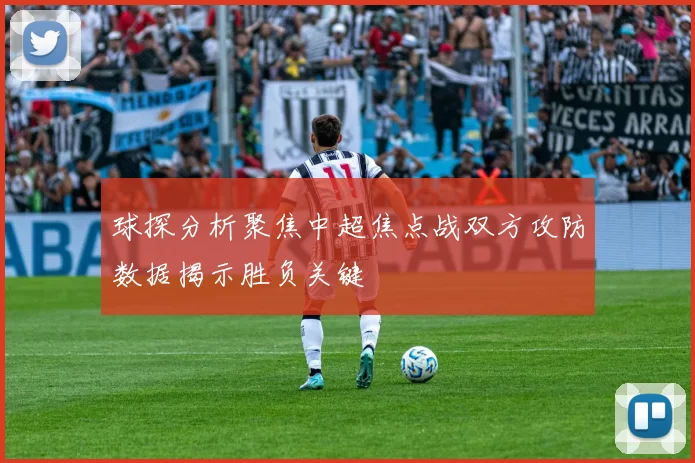 球探分析聚焦中超焦点战双方攻防数据揭示胜负关键