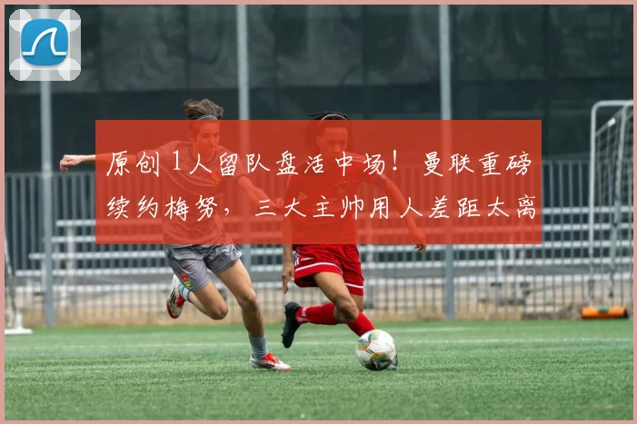 原创 1人留队盘活中场！曼联重磅续约梅努，三大主帅用人差距太离谱
