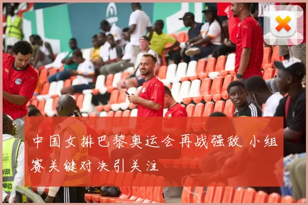 中国女排巴黎奥运会再战强敌 小组赛关键对决引关注