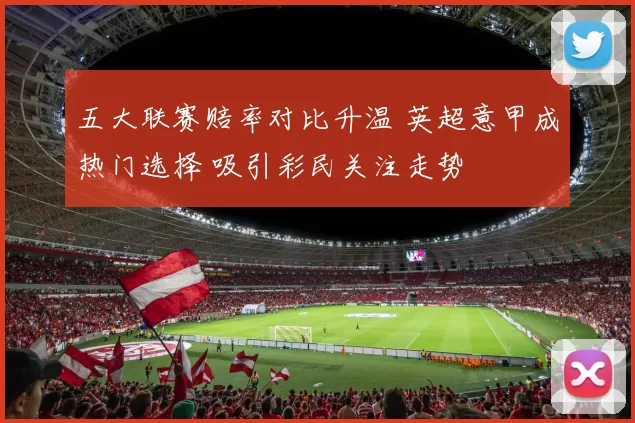 五大联赛赔率对比升温 英超意甲成热门选择 吸引彩民关注走势