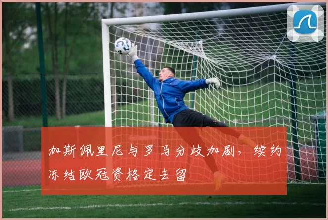 加斯佩里尼与罗马分歧加剧,续约冻结欧冠资格定去留