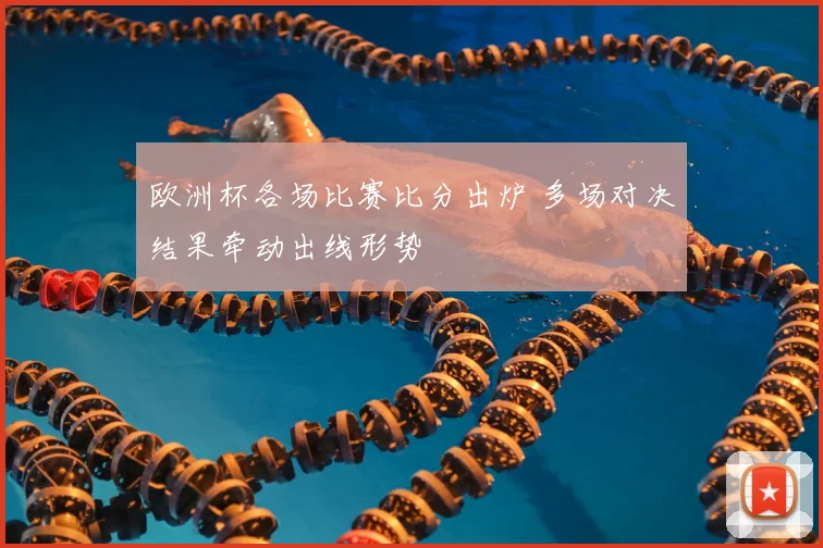 欧洲杯各场比赛比分出炉 多场对决结果牵动出线形势