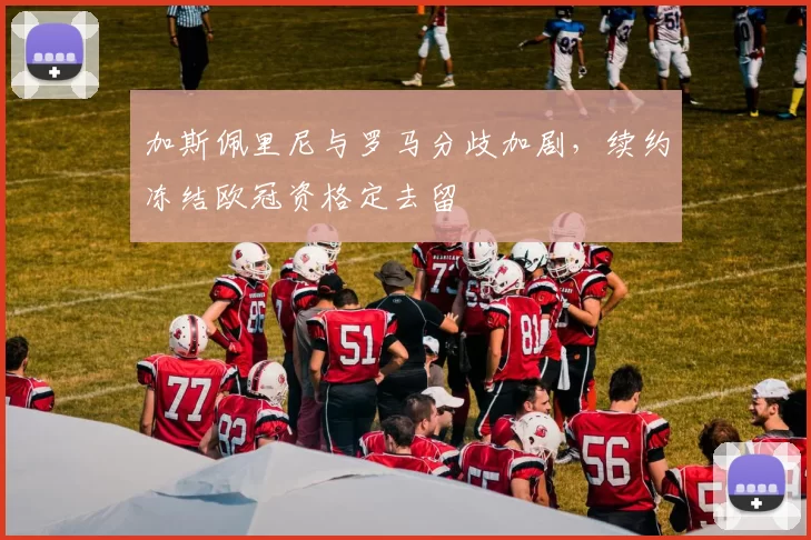 加斯佩里尼与罗马分歧加剧,续约冻结欧冠资格定去留