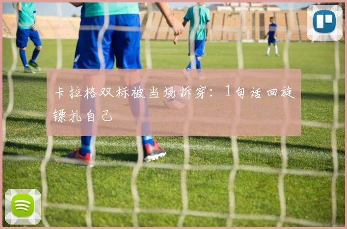 卡拉格双标被当场拆穿：1句话回旋镖扎自己