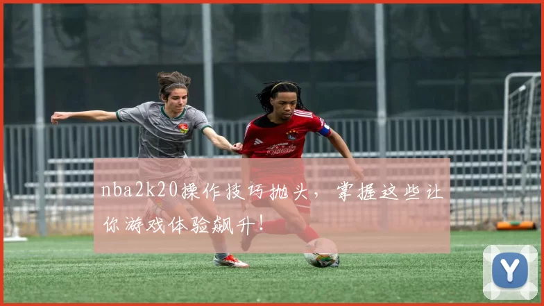 nba2k20操作技巧抛头，掌握这些让你游戏体验飙升！