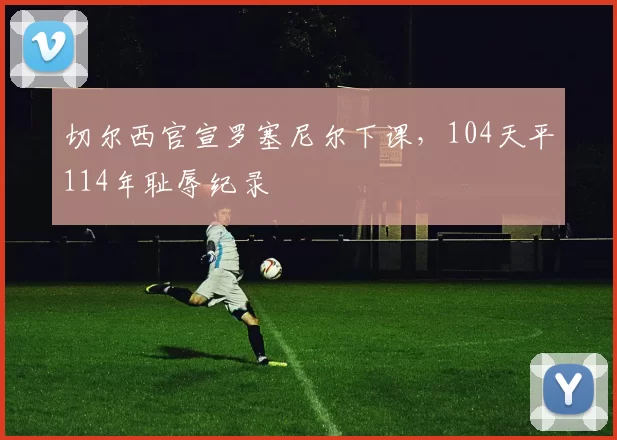 切尔西官宣罗塞尼尔下课，104天平114年耻辱纪录