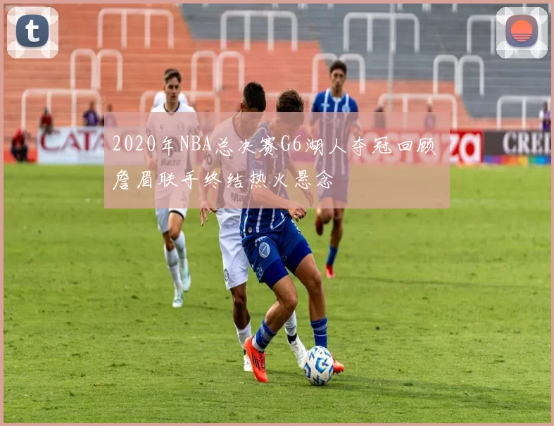 2020年NBA总决赛G6湖人夺冠回顾 詹眉联手终结热火悬念