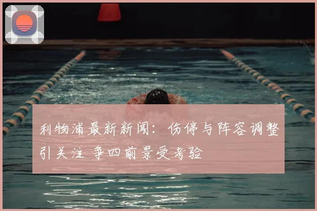 利物浦最新新闻:伤停与阵容调整引关注 争四前景受考验