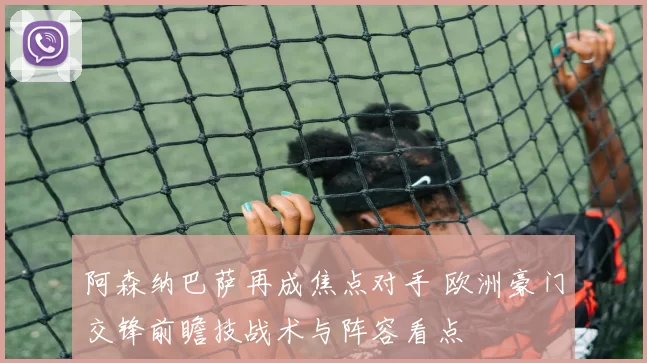 阿森纳巴萨再成焦点对手 欧洲豪门交锋前瞻技战术与阵容看点