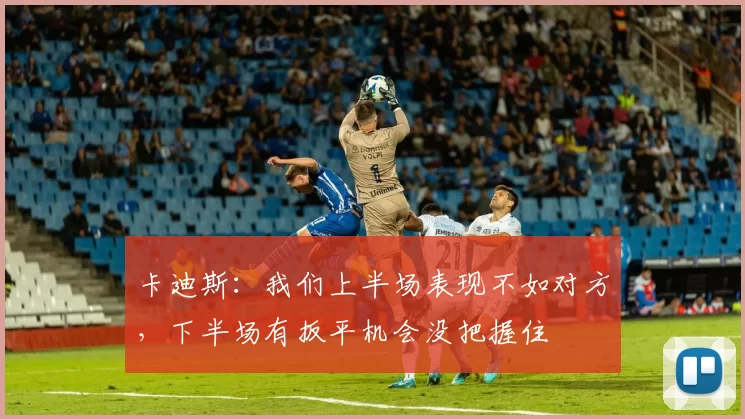 卡迪斯:我们上半场表现不如对方,下半场有扳平机会没把握住