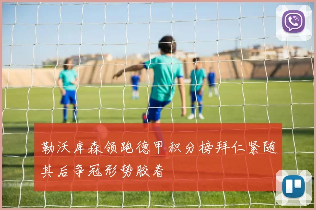 勒沃库森领跑德甲积分榜拜仁紧随其后争冠形势胶着