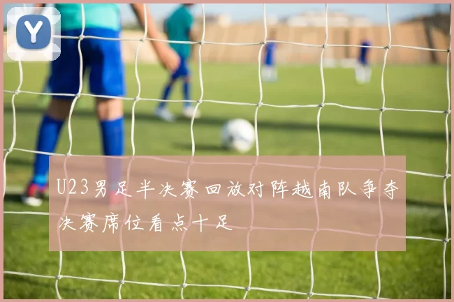 U23男足半决赛回放对阵越南队争夺决赛席位看点十足