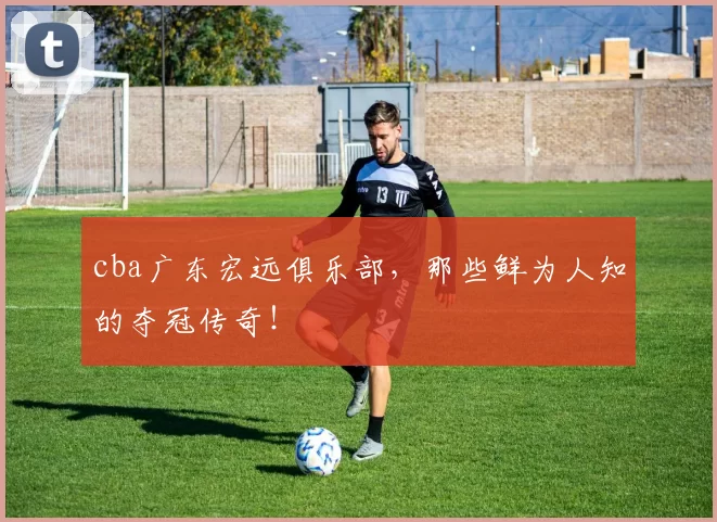 cba广东宏远俱乐部,那些鲜为人知的夺冠传奇!