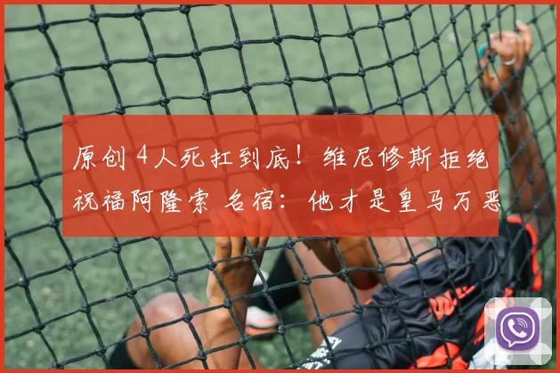 原创 4人死扛到底！维尼修斯拒绝祝福阿隆索 名宿：他才是皇马万恶之源