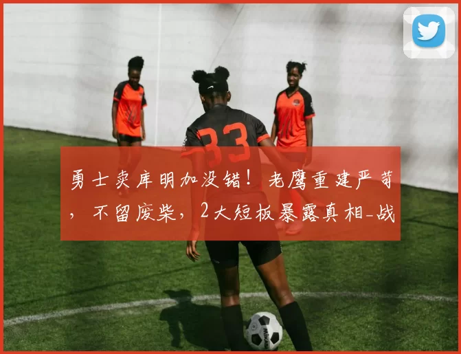 勇士卖库明加没错!老鹰重建严苛,不留废柴,2大短板暴露真相_战术_贡献_交易