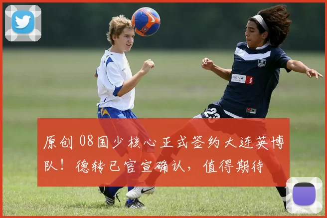 原创 08国少核心正式签约大连英博队！德转已官宣确认，值得期待