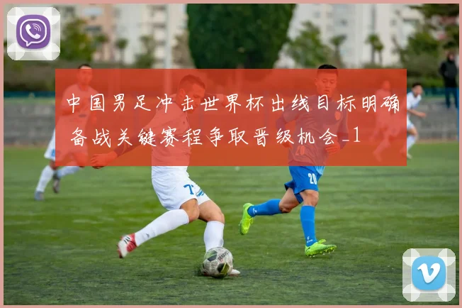 中国男足冲击世界杯出线目标明确 备战关键赛程争取晋级机会_1