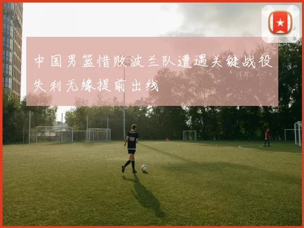 中国男篮惜败波兰队遭遇关键战役失利无缘提前出线