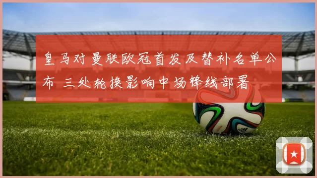 皇马对曼联欧冠首发及替补名单公布 三处轮换影响中场锋线部署