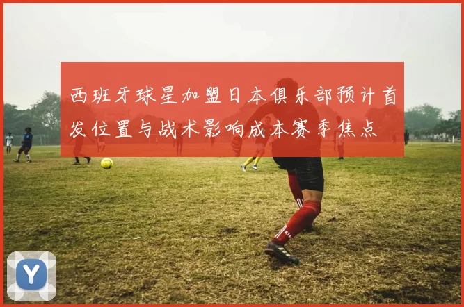 西班牙球星加盟日本俱乐部预计首发位置与战术影响成本赛季焦点