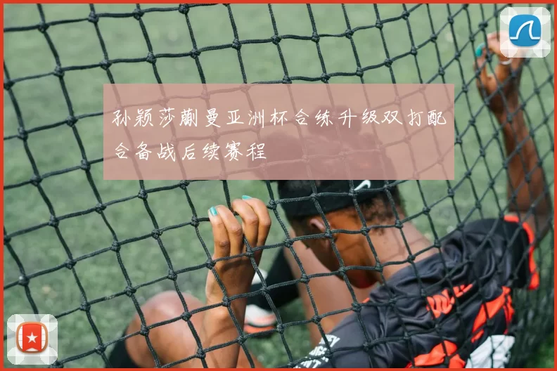 孙颖莎蒯曼亚洲杯合练升级双打配合备战后续赛程