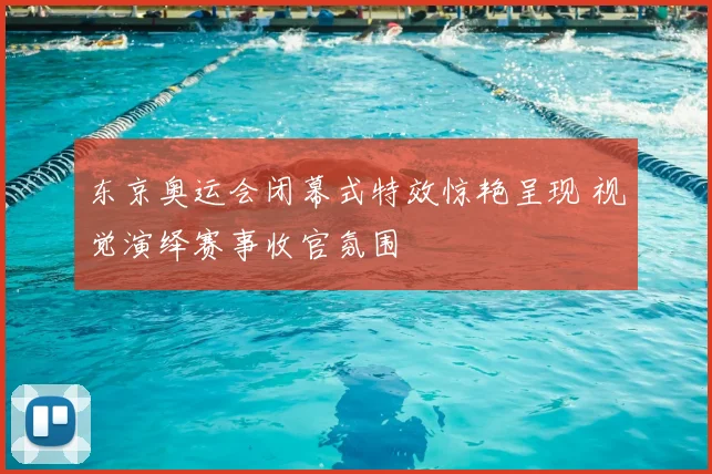 东京奥运会闭幕式特效惊艳呈现 视觉演绎赛事收官氛围